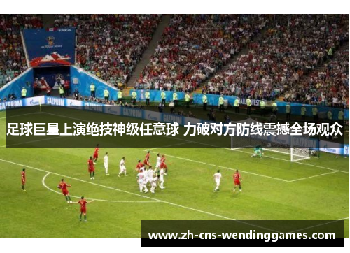 足球巨星上演绝技神级任意球 力破对方防线震撼全场观众 足球巨星上演绝技神级任意球 力破对方防线震撼全场观众
