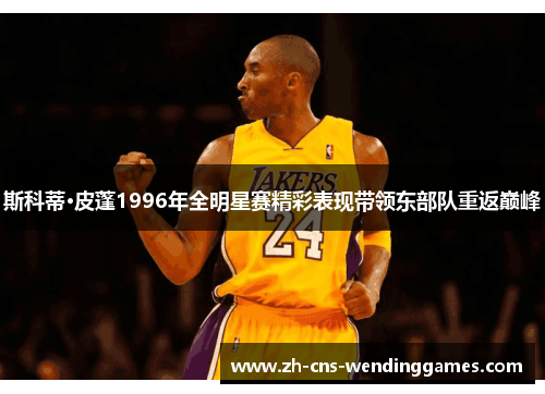斯科蒂·皮蓬1996年全明星赛精彩表现带领东部队重返巅峰 斯科蒂·皮蓬1996年全明星赛精彩表现带领东部队重返巅峰