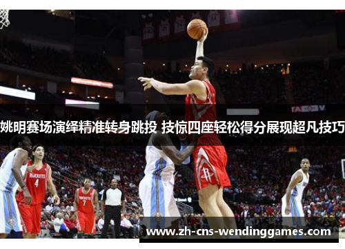姚明赛场演绎精准转身跳投 技惊四座轻松得分展现超凡技巧 姚明赛场演绎精准转身跳投 技惊四座轻松得分展现超凡技巧