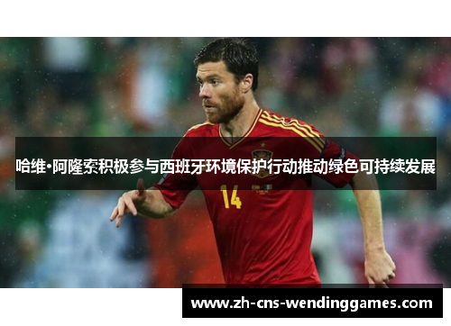 哈维·阿隆索积极参与西班牙环境保护行动推动绿色可持续发展 哈维·阿隆索积极参与西班牙环境保护行动推动绿色可持续发展