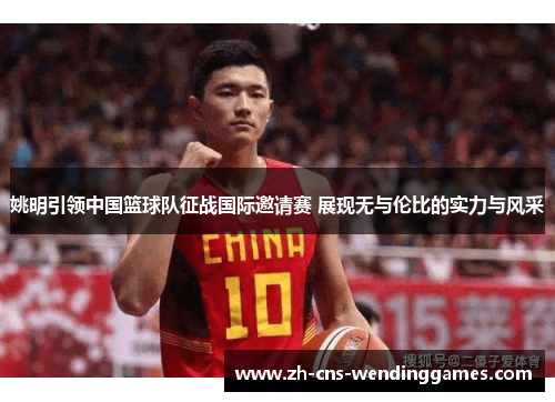姚明引领中国篮球队征战国际邀请赛 展现无与伦比的实力与风采 姚明引领中国篮球队征战国际邀请赛 展现无与伦比的实力与风采