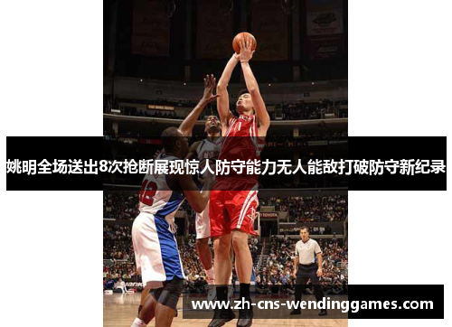 姚明全场送出8次抢断展现惊人防守能力无人能敌打破防守新纪录 姚明全场送出8次抢断展现惊人防守能力无人能敌打破防守新纪录