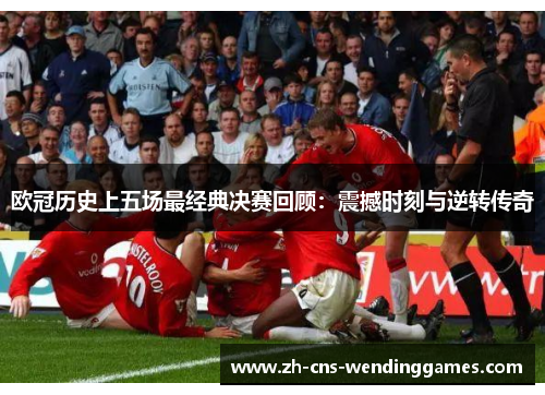 欧冠历史上五场最经典决赛回顾:震撼时刻与逆转传奇 欧冠历史上五场最经典决赛回顾:震撼时刻与逆转传奇