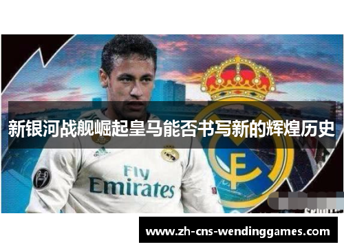 新银河战舰崛起皇马能否书写新的辉煌历史 新银河战舰崛起皇马能否书写新的辉煌历史