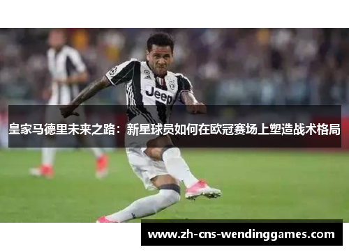 皇家马德里未来之路:新星球员如何在欧冠赛场上塑造战术格局 皇家马德里未来之路:新星球员如何在欧冠赛场上塑造战术格局