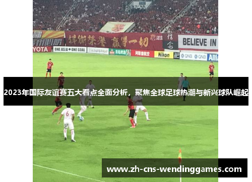 2023年国际友谊赛五大看点全面分析,聚焦全球足球热潮与新兴球队崛起 2023年国际友谊赛五大看点全面分析,聚焦全球足球热潮与新兴球队崛起