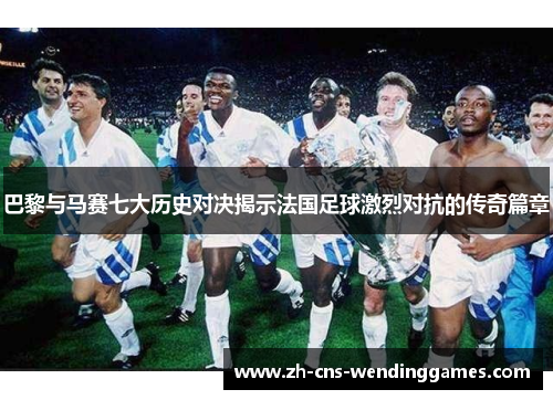 巴黎与马赛七大历史对决揭示法国足球激烈对抗的传奇篇章 巴黎与马赛七大历史对决揭示法国足球激烈对抗的传奇篇章