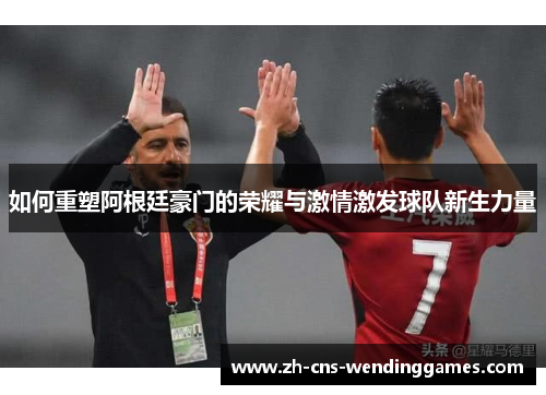 如何重塑阿根廷豪门的荣耀与激情激发球队新生力量 如何重塑阿根廷豪门的荣耀与激情激发球队新生力量