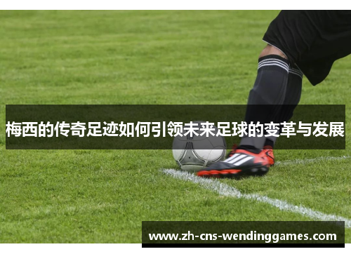 梅西的传奇足迹如何引领未来足球的变革与发展 梅西的传奇足迹如何引领未来足球的变革与发展