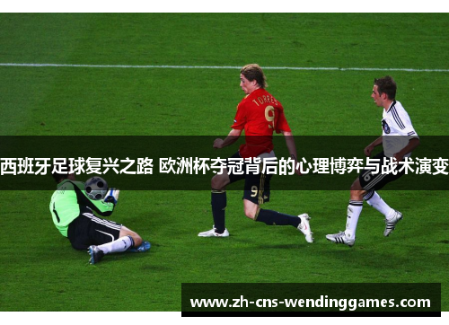 西班牙足球复兴之路 欧洲杯夺冠背后的心理博弈与战术演变 西班牙足球复兴之路 欧洲杯夺冠背后的心理博弈与战术演变