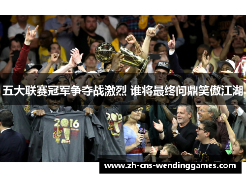 五大联赛冠军争夺战激烈 谁将最终问鼎笑傲江湖 五大联赛冠军争夺战激烈 谁将最终问鼎笑傲江湖