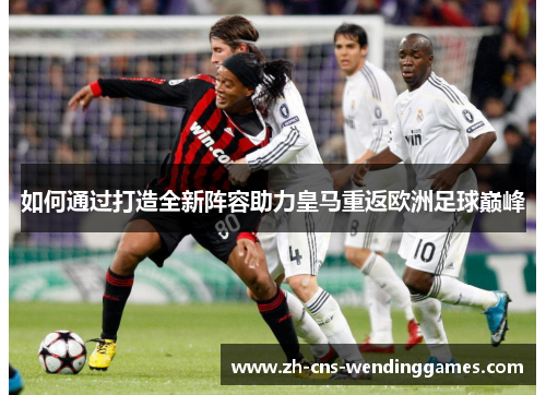 如何通过打造全新阵容助力皇马重返欧洲足球巅峰 如何通过打造全新阵容助力皇马重返欧洲足球巅峰