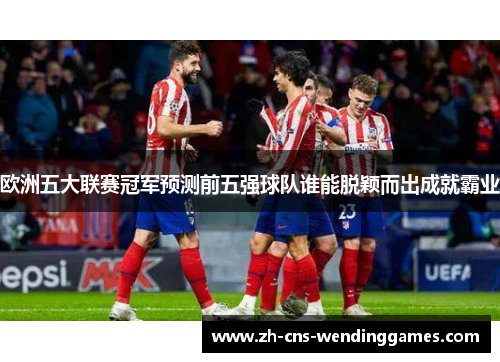 欧洲五大联赛冠军预测前五强球队谁能脱颖而出成就霸业 欧洲五大联赛冠军预测前五强球队谁能脱颖而出成就霸业