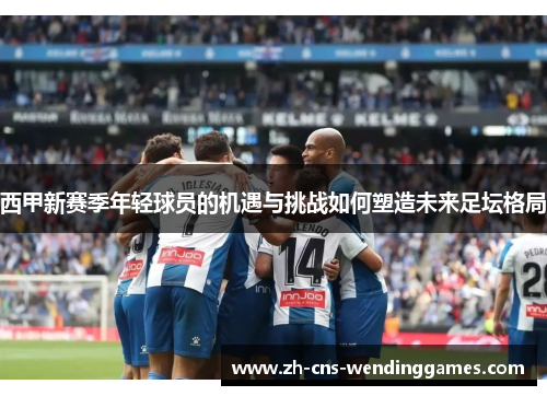西甲新赛季年轻球员的机遇与挑战如何塑造未来足坛格局 西甲新赛季年轻球员的机遇与挑战如何塑造未来足坛格局