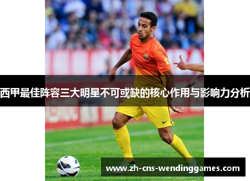 西甲最佳阵容三大明星不可或缺的核心作用与影响力分析 西甲最佳阵容三大明星不可或缺的核心作用与影响力分析