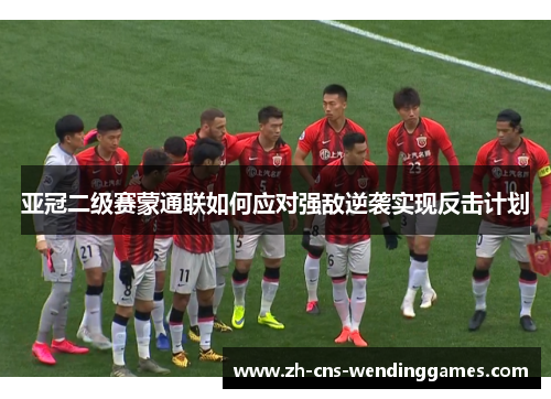 亚冠二级赛蒙通联如何应对强敌逆袭实现反击计划 亚冠二级赛蒙通联如何应对强敌逆袭实现反击计划