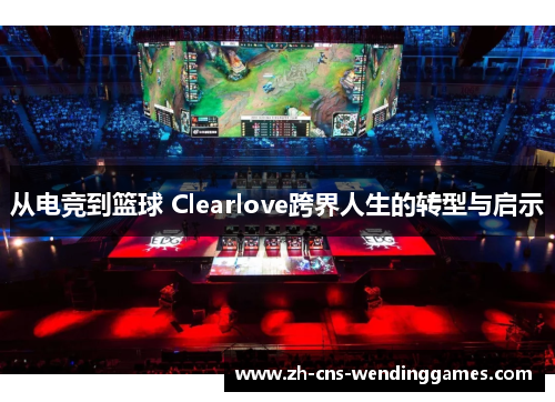 从电竞到篮球 Clearlove跨界人生的转型与启示 从电竞到篮球 Clearlove跨界人生的转型与启示