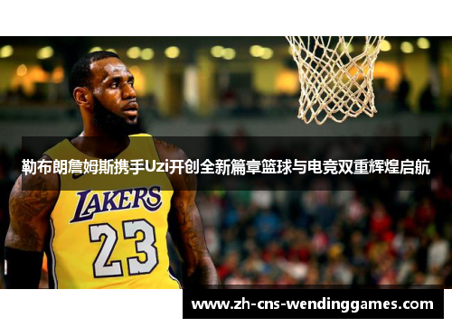 勒布朗詹姆斯携手Uzi开创全新篇章篮球与电竞双重辉煌启航 勒布朗詹姆斯携手Uzi开创全新篇章篮球与电竞双重辉煌启航