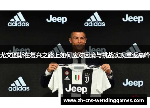 尤文图斯在复兴之路上如何应对困境与挑战实现重返巅峰 尤文图斯在复兴之路上如何应对困境与挑战实现重返巅峰