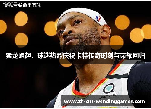 猛龙崛起：球迷热烈庆祝卡特传奇时刻与荣耀回归