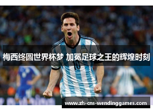 梅西终圆世界杯梦 加冕足球之王的辉煌时刻 梅西终圆世界杯梦 加冕足球之王的辉煌时刻