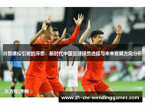 肖智退役引发的深思:新时代中国足球球员选择与未来发展方向分析 肖智退役引发的深思:新时代中国足球球员选择与未来发展方向分析