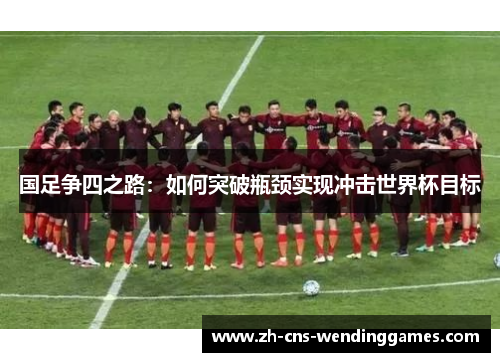 国足争四之路:如何突破瓶颈实现冲击世界杯目标 国足争四之路:如何突破瓶颈实现冲击世界杯目标