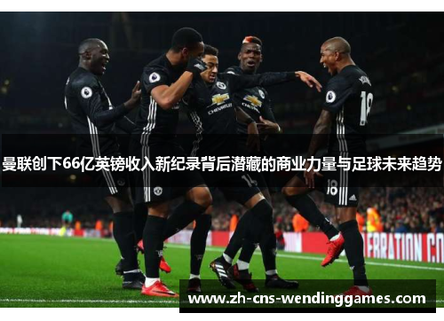 曼联创下66亿英镑收入新纪录背后潜藏的商业力量与足球未来趋势