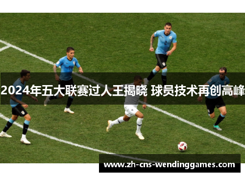 2024年五大联赛过人王揭晓 球员技术再创高峰 2024年五大联赛过人王揭晓 球员技术再创高峰