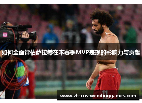 如何全面评估萨拉赫在本赛季MVP表现的影响力与贡献 如何全面评估萨拉赫在本赛季MVP表现的影响力与贡献