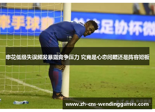 申花低级失误频发暴露竞争压力 究竟是心态问题还是阵容短板 申花低级失误频发暴露竞争压力 究竟是心态问题还是阵容短板