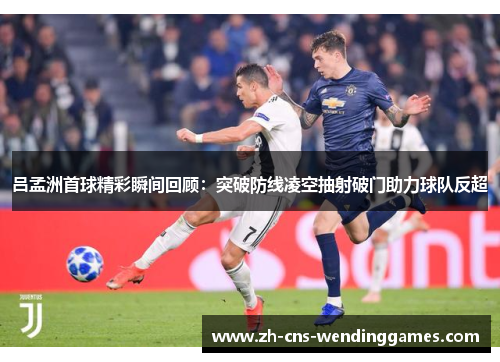 吕孟洲首球精彩瞬间回顾:突破防线凌空抽射破门助力球队反超 吕孟洲首球精彩瞬间回顾:突破防线凌空抽射破门助力球队反超