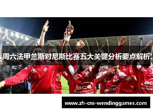 周六法甲兰斯对尼斯比赛五大关键分析要点解析 周六法甲兰斯对尼斯比赛五大关键分析要点解析