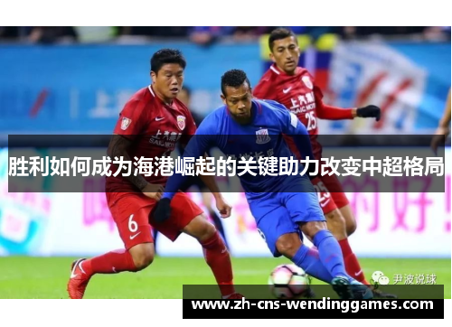 胜利如何成为海港崛起的关键助力改变中超格局 胜利如何成为海港崛起的关键助力改变中超格局