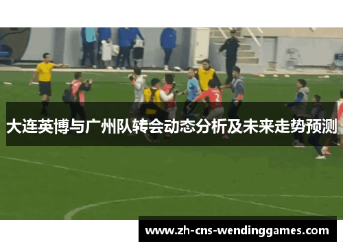 大连英博与广州队转会动态分析及未来走势预测 大连英博与广州队转会动态分析及未来走势预测