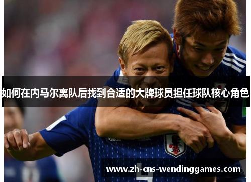 如何在内马尔离队后找到合适的大牌球员担任球队核心角色 如何在内马尔离队后找到合适的大牌球员担任球队核心角色