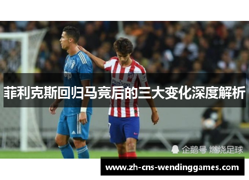 菲利克斯回归马竞后的三大变化深度解析 菲利克斯回归马竞后的三大变化深度解析