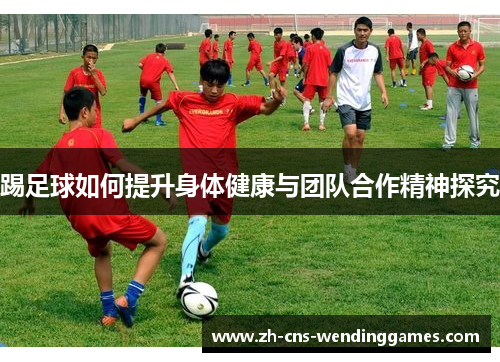 踢足球如何提升身体健康与团队合作精神探究 踢足球如何提升身体健康与团队合作精神探究