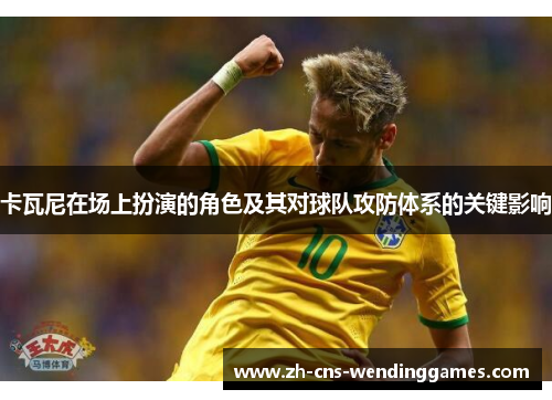 卡瓦尼在场上扮演的角色及其对球队攻防体系的关键影响 卡瓦尼在场上扮演的角色及其对球队攻防体系的关键影响