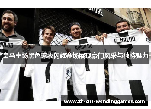 皇马主场黑色球衣闪耀赛场展现豪门风采与独特魅力 皇马主场黑色球衣闪耀赛场展现豪门风采与独特魅力