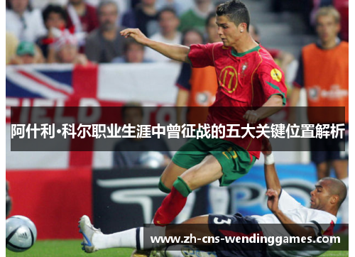 阿什利·科尔职业生涯中曾征战的五大关键位置解析 阿什利·科尔职业生涯中曾征战的五大关键位置解析