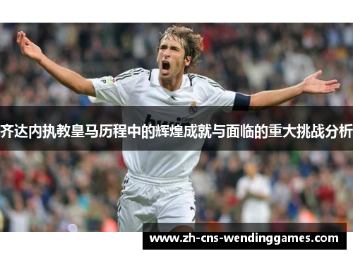 齐达内执教皇马历程中的辉煌成就与面临的重大挑战分析 齐达内执教皇马历程中的辉煌成就与面临的重大挑战分析