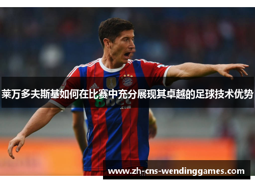 莱万多夫斯基如何在比赛中充分展现其卓越的足球技术优势 莱万多夫斯基如何在比赛中充分展现其卓越的足球技术优势