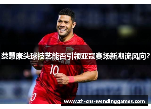 蔡慧康头球技艺能否引领亚冠赛场新潮流风向? 蔡慧康头球技艺能否引领亚冠赛场新潮流风向?