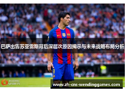 巴萨出售苏亚雷斯背后深层次原因揭示与未来战略布局分析 巴萨出售苏亚雷斯背后深层次原因揭示与未来战略布局分析
