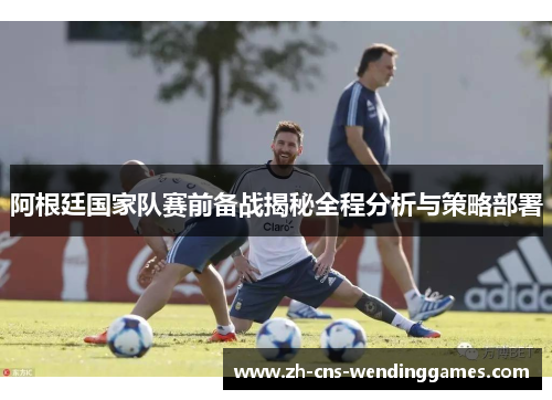 阿根廷国家队赛前备战揭秘全程分析与策略部署 阿根廷国家队赛前备战揭秘全程分析与策略部署