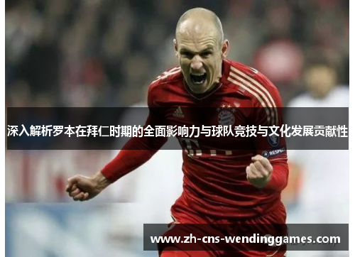 深入解析罗本在拜仁时期的全面影响力与球队竞技与文化发展贡献性