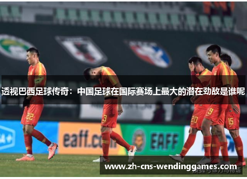 透视巴西足球传奇：中国足球在国际赛场上最大的潜在劲敌是谁呢