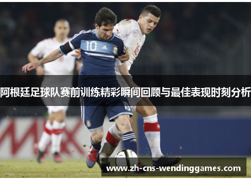 阿根廷足球队赛前训练精彩瞬间回顾与最佳表现时刻分析