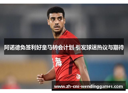 阿诺德免签利好皇马转会计划 引发球迷热议与期待